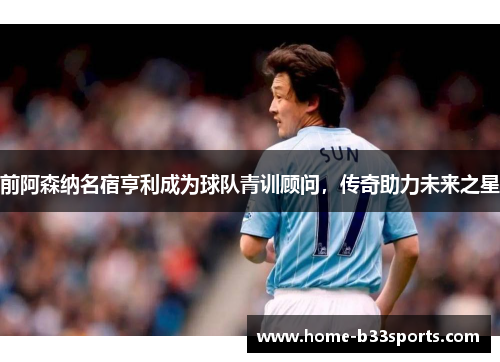 前阿森纳名宿亨利成为球队青训顾问，传奇助力未来之星